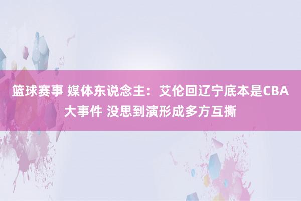 篮球赛事 媒体东说念主：艾伦回辽宁底本是CBA大事件 没思到演形成多方互撕