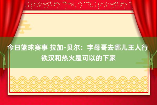 今日篮球赛事 拉加-贝尔：字母哥去哪儿王人行 铁汉和热火是可以的下家