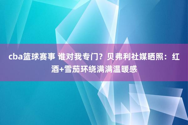 cba篮球赛事 谁对我专门？贝弗利社媒晒照：红酒+雪茄环绕满满温暖感