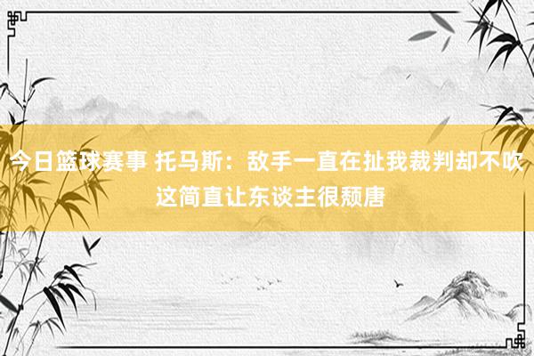 今日篮球赛事 托马斯：敌手一直在扯我裁判却不吹 这简直让东谈主很颓唐