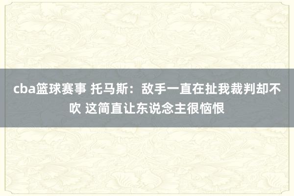 cba篮球赛事 托马斯：敌手一直在扯我裁判却不吹 这简直让东说念主很恼恨