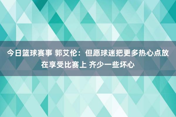 今日篮球赛事 郭艾伦：但愿球迷把更多热心点放在享受比赛上 齐少一些坏心