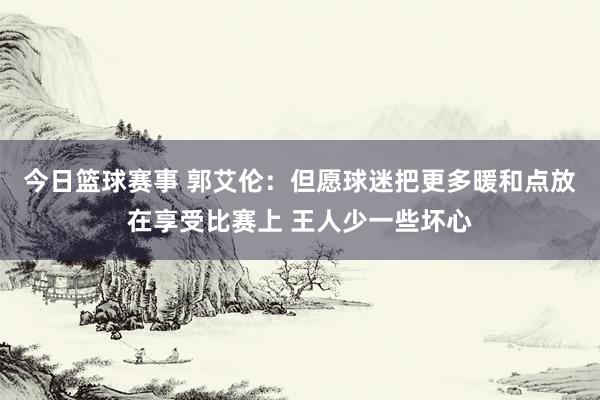 今日篮球赛事 郭艾伦：但愿球迷把更多暖和点放在享受比赛上 王人少一些坏心