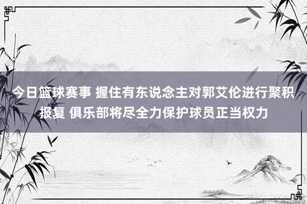 今日篮球赛事 握住有东说念主对郭艾伦进行聚积报复 俱乐部将尽全力保护球员正当权力