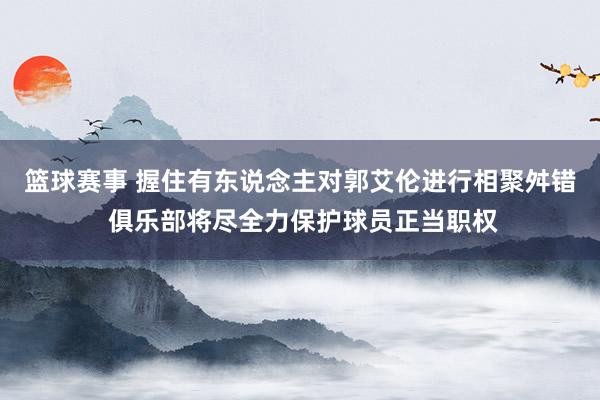 篮球赛事 握住有东说念主对郭艾伦进行相聚舛错 俱乐部将尽全力保护球员正当职权