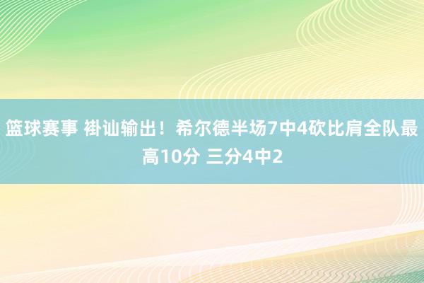 篮球赛事 褂讪输出！希尔德半场7中4砍比肩全队最高10分 三分4中2