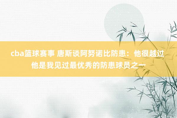 cba篮球赛事 唐斯谈阿努诺比防患：他很越过 他是我见过最优秀的防患球员之一