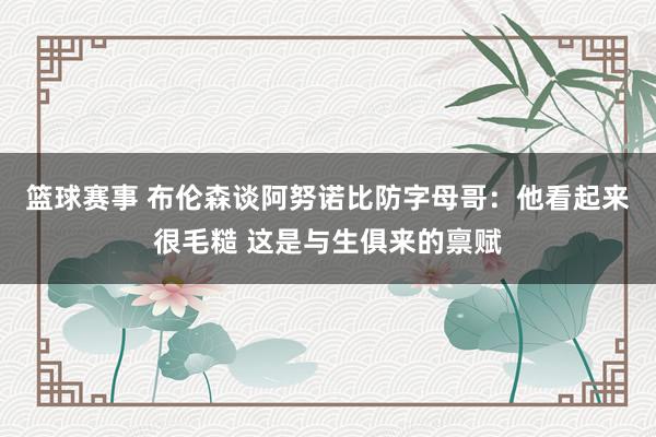 篮球赛事 布伦森谈阿努诺比防字母哥：他看起来很毛糙 这是与生俱来的禀赋