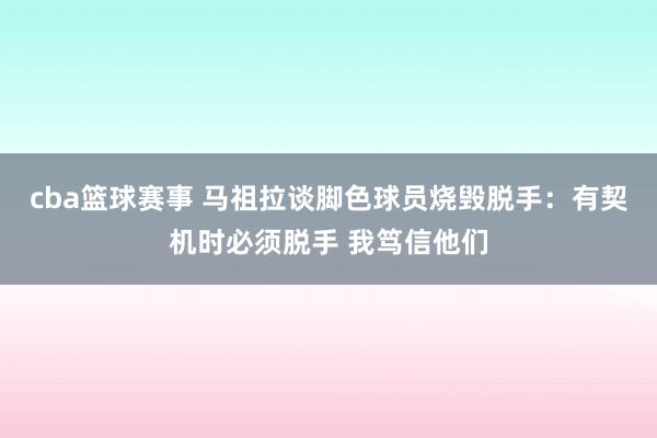 cba篮球赛事 马祖拉谈脚色球员烧毁脱手：有契机时必须脱手 我笃信他们