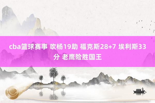 cba篮球赛事 吹杨19助 福克斯28+7 埃利斯33分 老鹰险胜国王