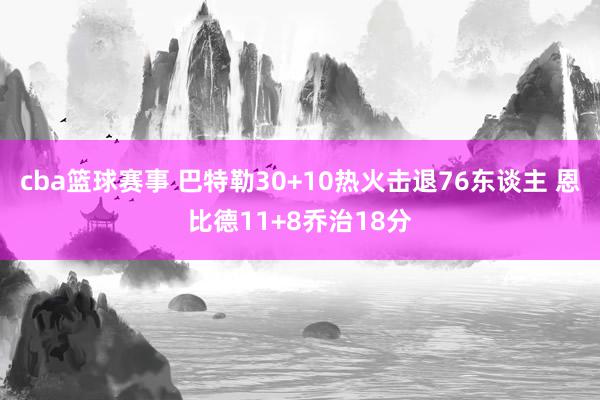 cba篮球赛事 巴特勒30+10热火击退76东谈主 恩比德11+8乔治18分