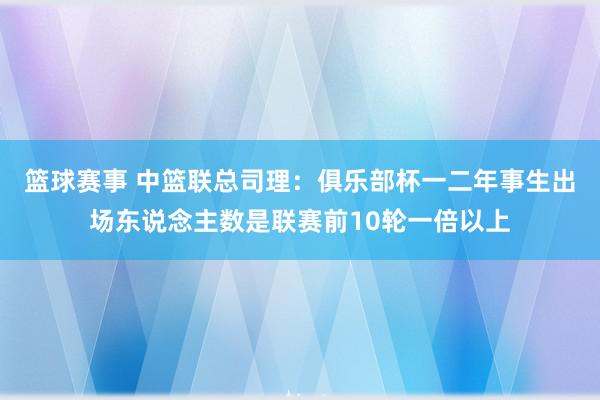 篮球赛事 中篮联总司理：俱乐部杯一二年事生出场东说念主数是联赛前10轮一倍以上