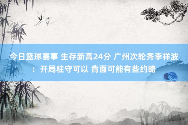 今日篮球赛事 生存新高24分 广州次轮秀李祥波：开局驻守可以 背面可能有些约略