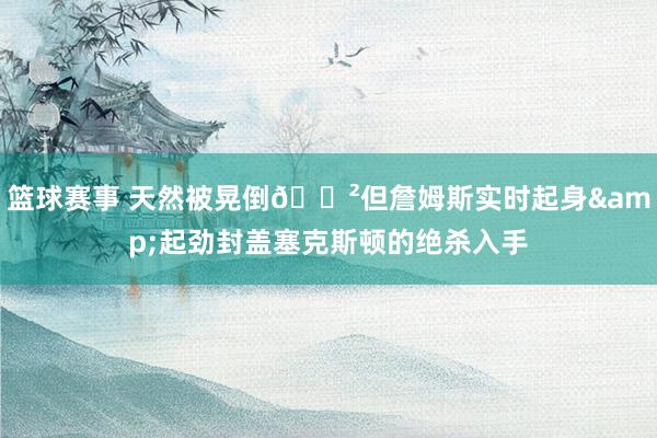 篮球赛事 天然被晃倒😲但詹姆斯实时起身&起劲封盖塞克斯顿的绝杀入手