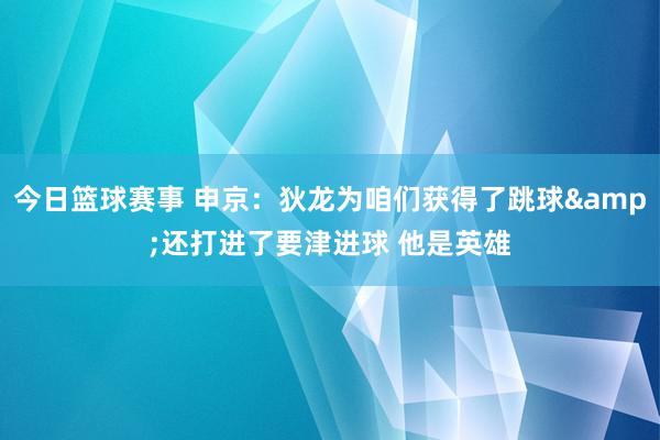 今日篮球赛事 申京：狄龙为咱们获得了跳球&还打进了要津进球 他是英雄