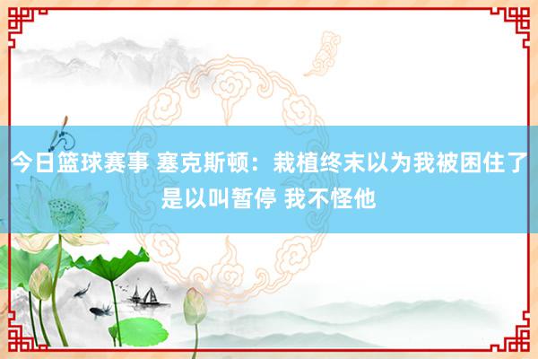 今日篮球赛事 塞克斯顿：栽植终末以为我被困住了是以叫暂停 我不怪他