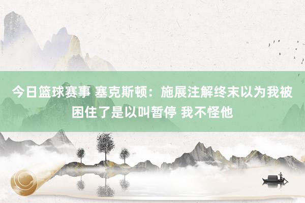 今日篮球赛事 塞克斯顿：施展注解终末以为我被困住了是以叫暂停 我不怪他