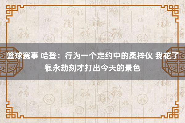 篮球赛事 哈登：行为一个定约中的桑梓伙 我花了很永劫刻才打出今天的景色