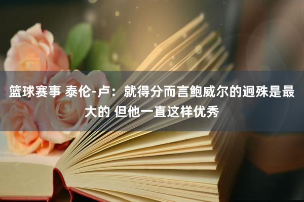 篮球赛事 泰伦-卢：就得分而言鲍威尔的迥殊是最大的 但他一直这样优秀