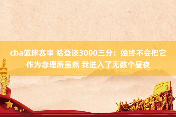 cba篮球赛事 哈登谈3000三分：始终不会把它作为念理所虽然 我进入了无数个昼夜