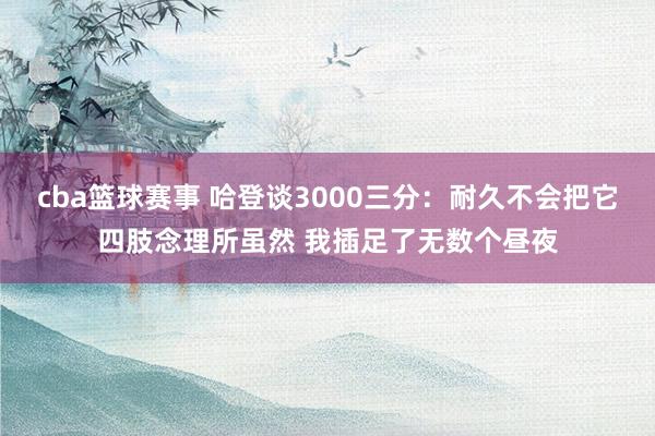 cba篮球赛事 哈登谈3000三分：耐久不会把它四肢念理所虽然 我插足了无数个昼夜