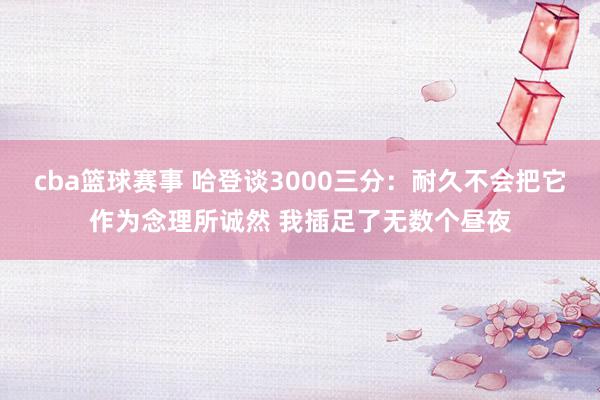 cba篮球赛事 哈登谈3000三分：耐久不会把它作为念理所诚然 我插足了无数个昼夜