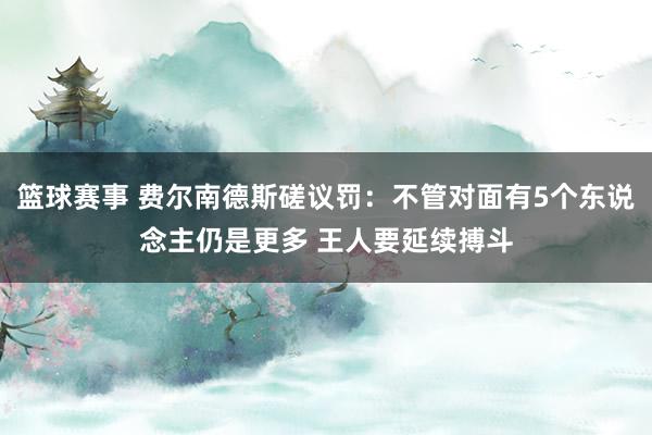 篮球赛事 费尔南德斯磋议罚：不管对面有5个东说念主仍是更多 王人要延续搏斗