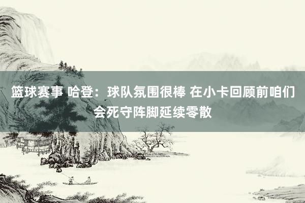 篮球赛事 哈登：球队氛围很棒 在小卡回顾前咱们会死守阵脚延续零散