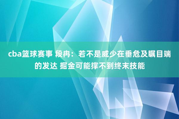 cba篮球赛事 段冉：若不是威少在垂危及瞩目端的发达 掘金可能撑不到终末技能