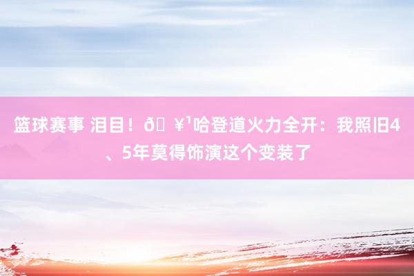 篮球赛事 泪目！🥹哈登道火力全开：我照旧4、5年莫得饰演这个变装了