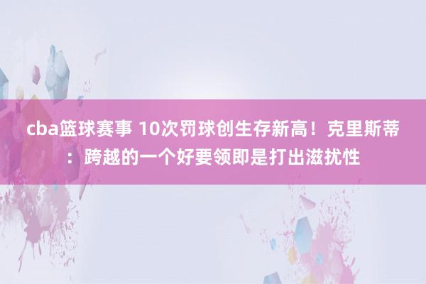 cba篮球赛事 10次罚球创生存新高！克里斯蒂：跨越的一个好要领即是打出滋扰性