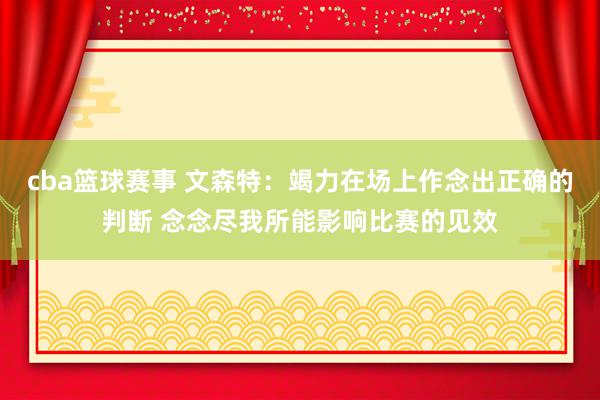 cba篮球赛事 文森特：竭力在场上作念出正确的判断 念念尽我所能影响比赛的见效