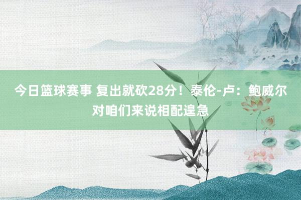 今日篮球赛事 复出就砍28分！泰伦-卢：鲍威尔对咱们来说相配遑急