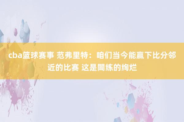 cba篮球赛事 范弗里特：咱们当今能赢下比分邻近的比赛 这是闇练的绚烂