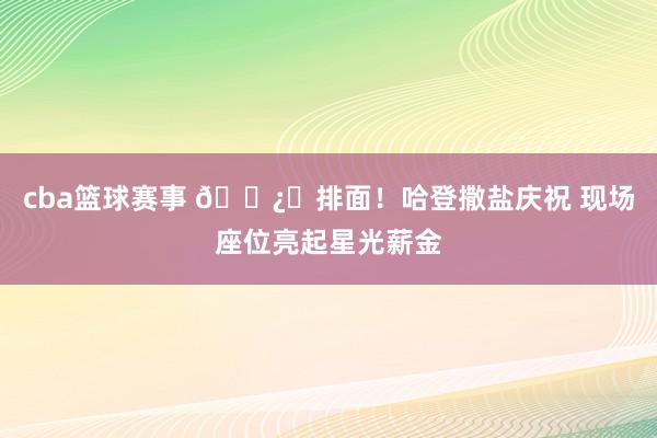 cba篮球赛事 🐿️排面！哈登撒盐庆祝 现场座位亮起星光薪金