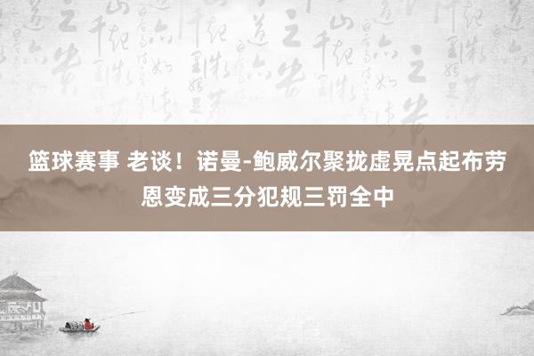 篮球赛事 老谈！诺曼-鲍威尔聚拢虚晃点起布劳恩变成三分犯规三罚全中