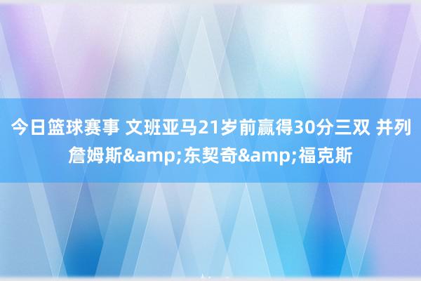 今日篮球赛事 文班亚马21岁前赢得30分三双 并列詹姆斯&东契奇&福克斯