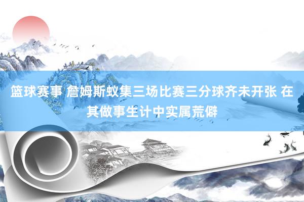 篮球赛事 詹姆斯蚁集三场比赛三分球齐未开张 在其做事生计中实属荒僻