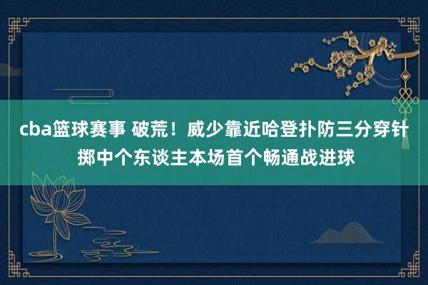 cba篮球赛事 破荒！威少靠近哈登扑防三分穿针 掷中个东谈主本场首个畅通战进球