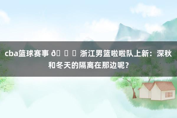 cba篮球赛事 😍浙江男篮啦啦队上新：深秋和冬天的隔离在那边呢？