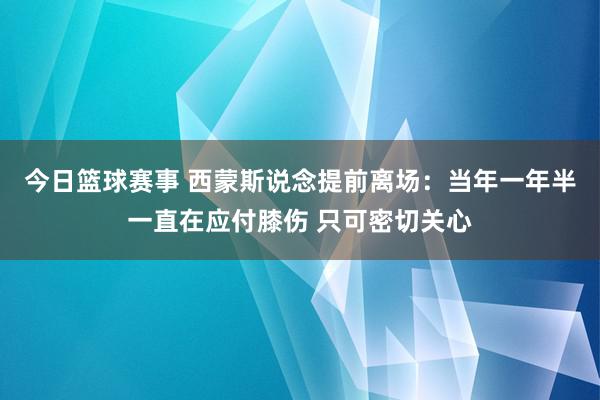 今日篮球赛事 西蒙斯说念提前离场：当年一年半一直在应付膝伤 只可密切关心