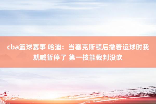 cba篮球赛事 哈迪：当塞克斯顿后撤着运球时我就喊暂停了 第一技能裁判没吹