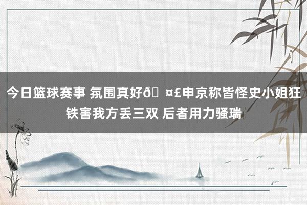 今日篮球赛事 氛围真好🤣申京称皆怪史小姐狂铁害我方丢三双 后者用力骚瑞