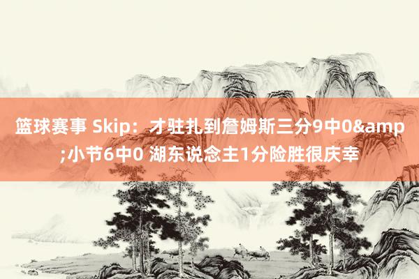 篮球赛事 Skip：才驻扎到詹姆斯三分9中0&小节6中0 湖东说念主1分险胜很庆幸