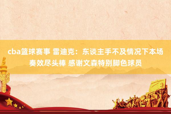 cba篮球赛事 雷迪克：东谈主手不及情况下本场奏效尽头棒 感谢文森特别脚色球员