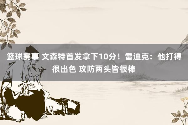 篮球赛事 文森特首发拿下10分！雷迪克：他打得很出色 攻防两头皆很棒