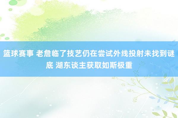 篮球赛事 老詹临了技艺仍在尝试外线投射未找到谜底 湖东谈主获取如斯极重