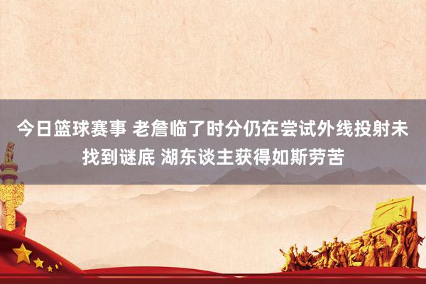 今日篮球赛事 老詹临了时分仍在尝试外线投射未找到谜底 湖东谈主获得如斯劳苦