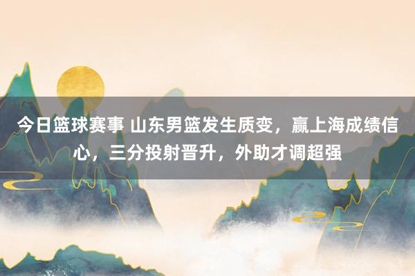 今日篮球赛事 山东男篮发生质变，赢上海成绩信心，三分投射晋升，外助才调超强