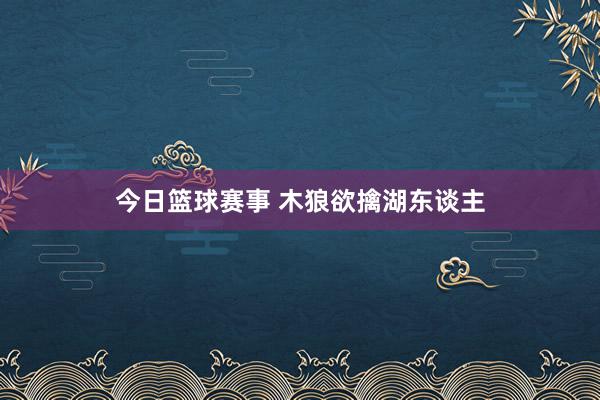 今日篮球赛事 木狼欲擒湖东谈主